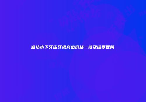潍坊市下牙床牙根突出价格一览及推荐医院
