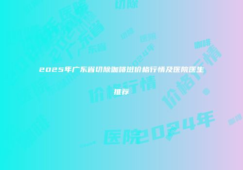 2025年广东省切除咖啡斑价格行情及医院医生推荐
