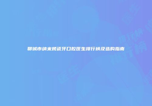 聊城市纳米烤瓷牙口腔医生排行榜及选购指南