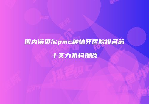 国内诺贝尔pmc种植牙医院排名前十实力机构揭晓