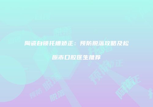 陶瓷自锁托槽矫正：预防脱落攻略及松原市口腔医生推荐