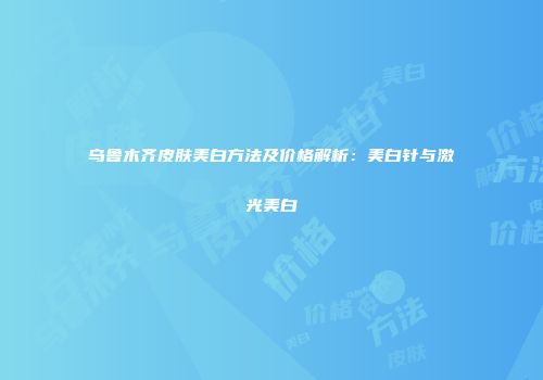乌鲁木齐皮肤美白方法及价格解析：美白针与激光美白