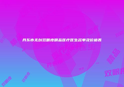 丹东市无创双眼皮精品医疗医生名单及价格表