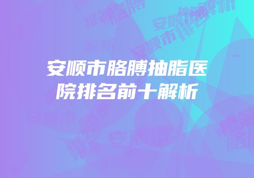 安顺市胳膊抽脂医院排名前十解析