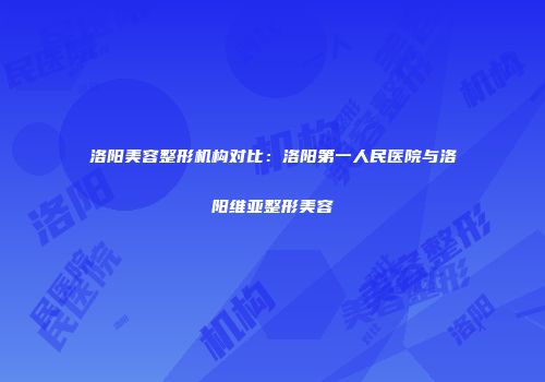 洛阳美容整形机构对比：洛阳第一人民医院与洛阳维亚整形美容