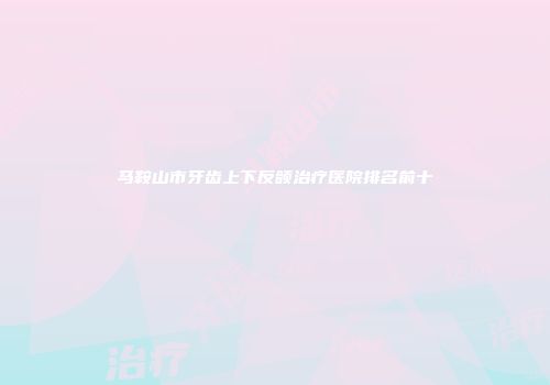马鞍山市牙齿上下反颌治疗医院排名前十