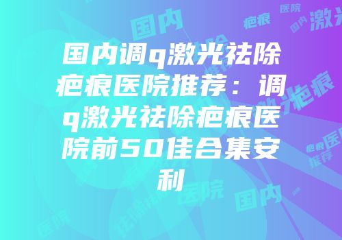 国内调q激光祛除疤痕医院推荐：调q激光祛除疤痕医院前50佳合集安利