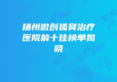 扬州微创狐臭治疗医院前十佳榜单揭晓