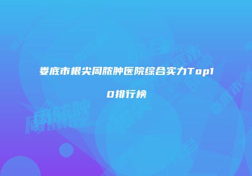 娄底市根尖周脓肿医院综合实力Top10排行榜