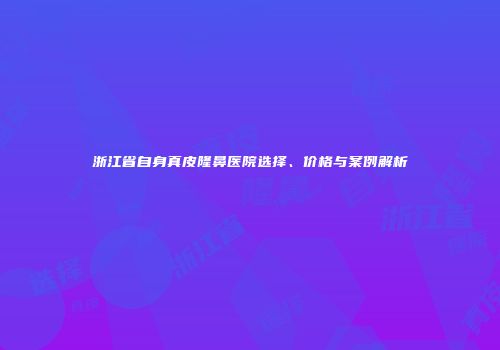 浙江省自身真皮隆鼻医院选择、价格与案例解析