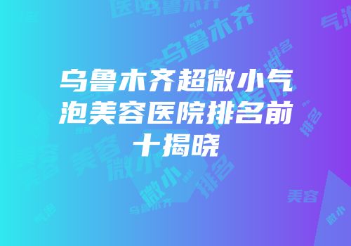 乌鲁木齐超微小气泡美容医院排名前十揭晓