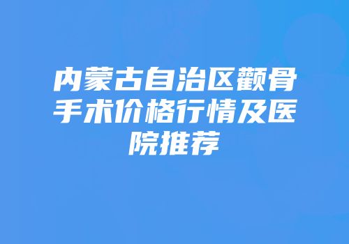 内蒙古自治区颧骨手术价格行情及医院推荐