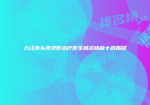 九江市头皮烫伤治疗医生排名榜前十名揭晓