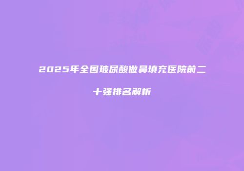 2025年全国玻尿酸做鼻填充医院前二十强排名解析