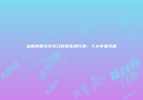 太原市根尖牙炎口腔医生排行榜：十大专家详解