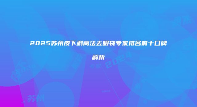 2025苏州皮下剥离法去眼袋专家排名前十口碑解析