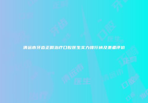 清远市牙齿正畸治疗口腔医生实力排行榜及患者评价