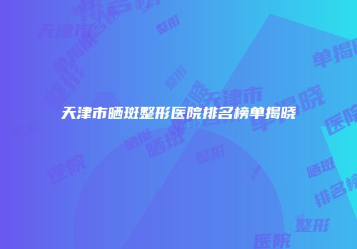 天津市晒斑整形医院排名榜单揭晓
