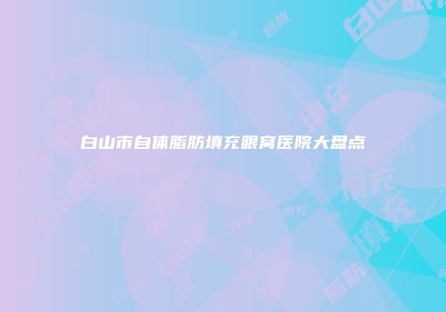 白山市自体脂肪填充眼窝医院大盘点
