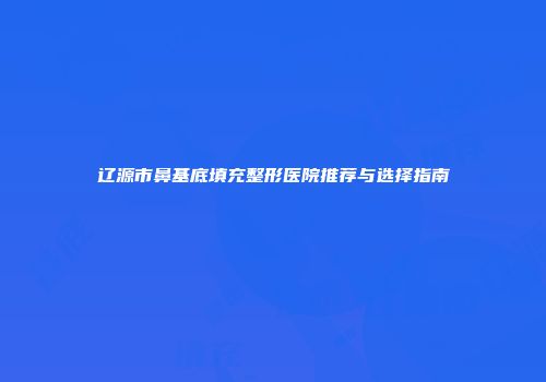 辽源市鼻基底填充整形医院推荐与选择指南