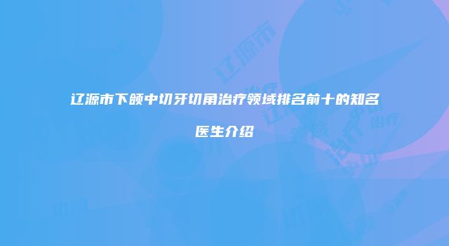 辽源市下颌中切牙切角治疗领域排名前十的知名医生介绍