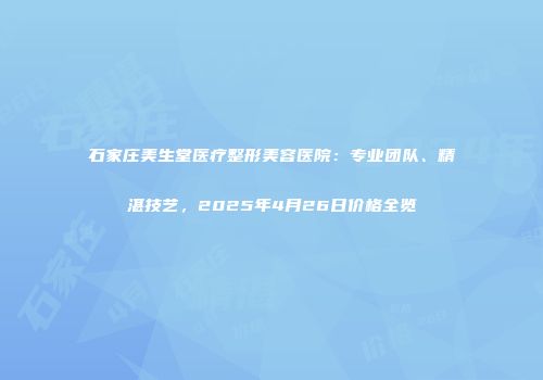 石家庄美生堂医疗整形美容医院：专业团队、精湛技艺，2025年4月26日价格全览