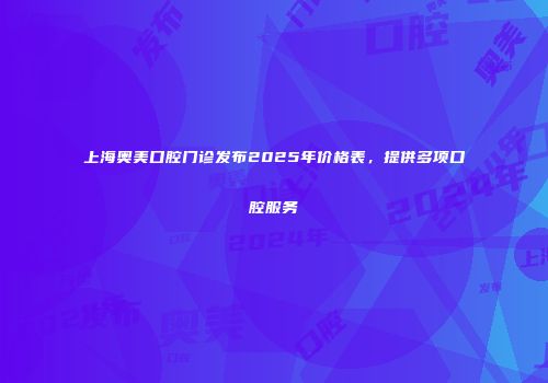 上海奥美口腔门诊发布2025年价格表，提供多项口腔服务
