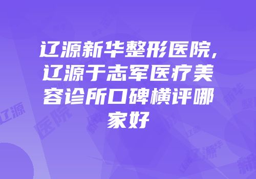 辽源新华整形医院,辽源于志军医疗美容诊所口碑横评哪家好