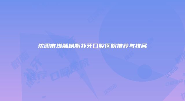 沈阳市浅龋树脂补牙口腔医院推荐与排名