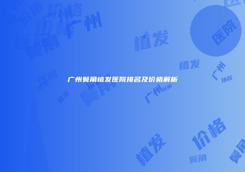 广州鬓角植发医院排名及价格解析