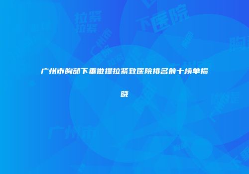 广州市胸部下垂做提拉紧致医院排名前十榜单揭晓
