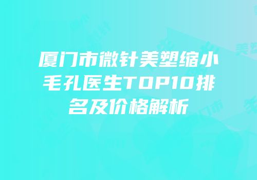 厦门市微针美塑缩小毛孔医生TOP10排名及价格解析