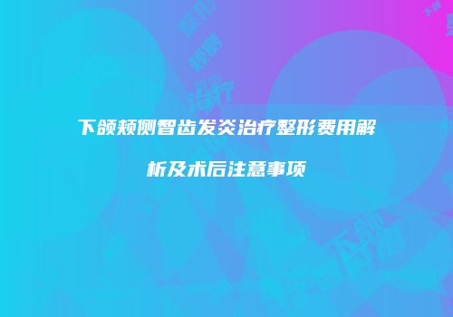 下颌颊侧智齿发炎治疗整形费用解析及术后注意事项