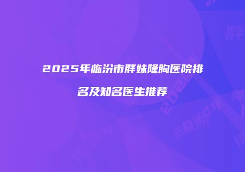 2025年临汾市胖妹隆胸医院排名及知名医生推荐