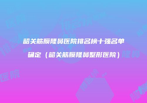 韶关筋膜隆鼻医院排名榜十强名单确定（韶关筋膜隆鼻整形医院）