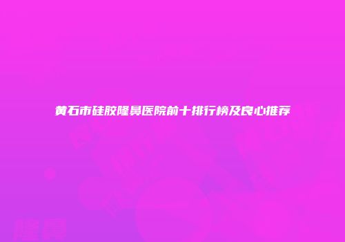 黄石市硅胶隆鼻医院前十排行榜及良心推荐