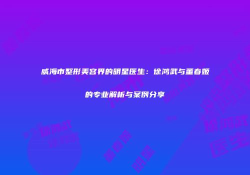 威海市整形美容界的明星医生：徐鸿武与董春姬的专业解析与案例分享