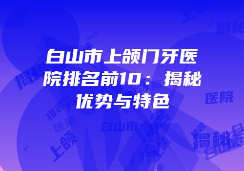 白山市上颌门牙医院排名前10：揭秘优势与特色
