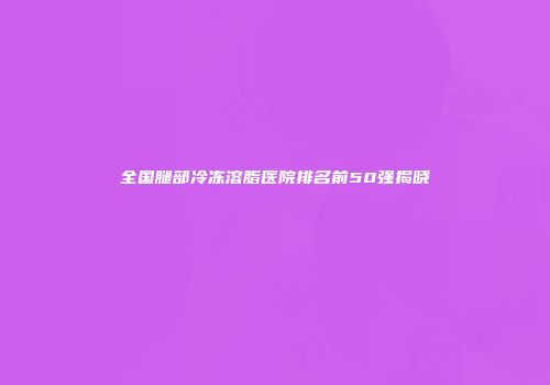 全国腿部冷冻溶脂医院排名前50强揭晓