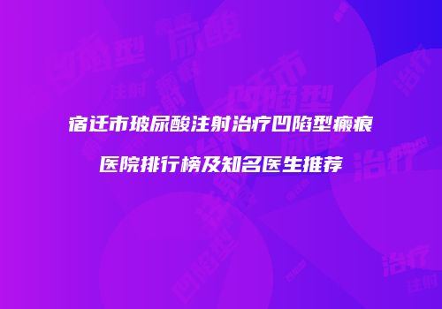 宿迁市玻尿酸注射治疗凹陷型瘢痕医院排行榜及知名医生推荐