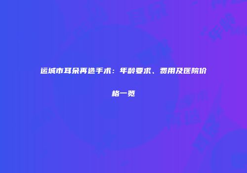 运城市耳朵再造手术：年龄要求、费用及医院价格一览