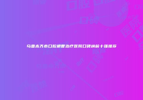 乌鲁木齐市口腔根管治疗医院口碑榜前十强推荐