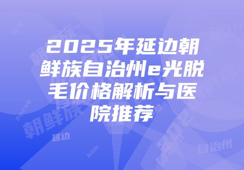 2025年延边朝鲜族自治州e光脱毛价格解析与医院推荐