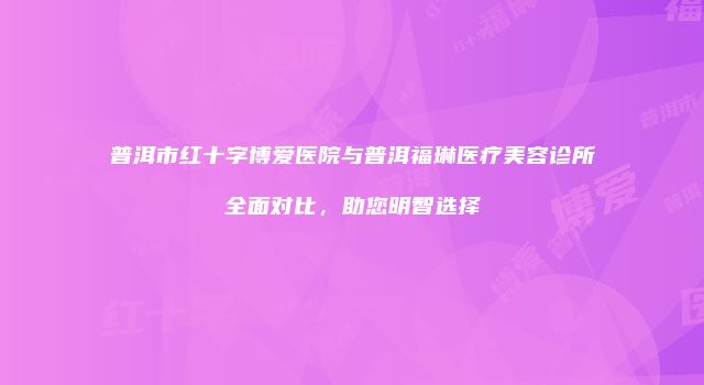 普洱市红十字博爱医院与普洱福琳医疗美容诊所全面对比，助您明智选择