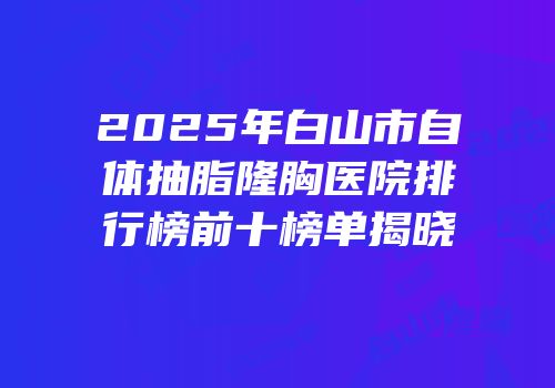 2025年白山市自体抽脂隆胸医院排行榜前十榜单揭晓