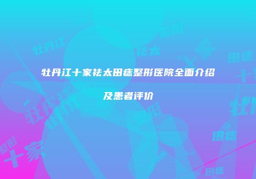 牡丹江十家祛太田痣整形医院全面介绍及患者评价