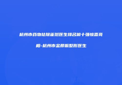 杭州市药物祛除雀斑医生排名前十强惊喜亮相-杭州市金邢振整形医生