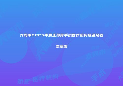 大同市2025年矫正鼻骨手术医疗机构排名及收费明细