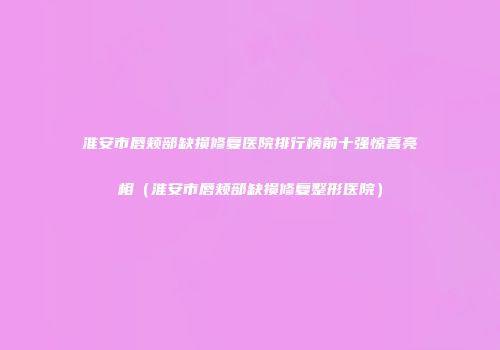 淮安市唇颊部缺损修复医院排行榜前十强惊喜亮相（淮安市唇颊部缺损修复整形医院）