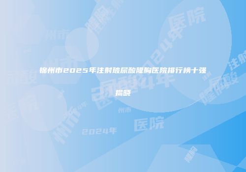 锦州市2025年注射玻尿酸隆胸医院排行榜十强揭晓